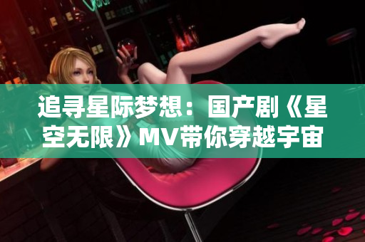 追尋星際夢想：國產(chǎn)劇《星空無限》MV帶你穿越宇宙奇觀