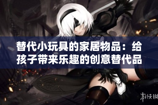 替代小玩具的家居物品：給孩子帶來樂趣的創(chuàng)意替代品