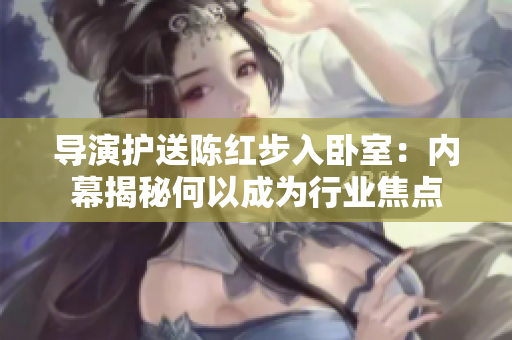 導(dǎo)演護(hù)送陳紅步入臥室：內(nèi)幕揭秘何以成為行業(yè)焦點(diǎn)