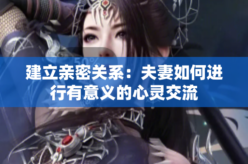 建立親密關(guān)系：夫妻如何進(jìn)行有意義的心靈交流
