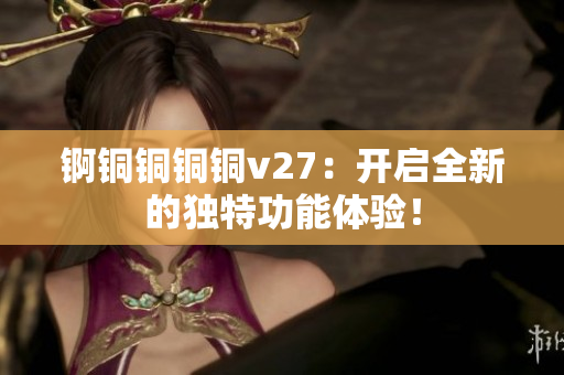 錒銅銅銅銅v27：開啟全新的獨(dú)特功能體驗(yàn)！