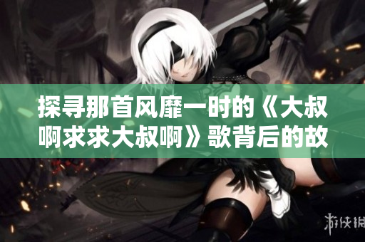 探尋那首風(fēng)靡一時(shí)的《大叔啊求求大叔啊》歌背后的故事