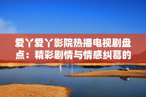 愛(ài)丫愛(ài)丫影院熱播電視劇盤點(diǎn)：精彩劇情與情感糾葛的完美融合