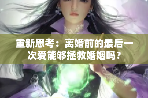 重新思考:離婚前的最后一次愛(ài)能夠拯救婚姻嗎? 重新思考:離婚前的最后一次愛(ài)能夠拯救婚姻嗎?