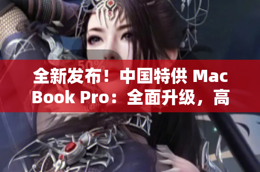 全新發(fā)布！中國特供 MacBook Pro：全面升級，高性能再現(xiàn)，驚艷全球！