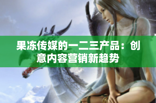 果凍傳媒的一二三產(chǎn)品：創(chuàng)意內(nèi)容營(yíng)銷新趨勢(shì)