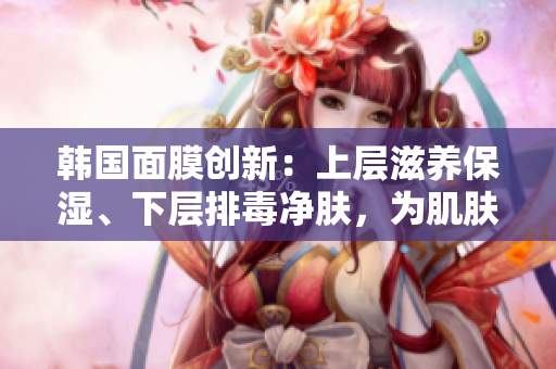 韓國(guó)面膜創(chuàng)新：上層滋養(yǎng)保濕、下層排毒凈膚，為肌膚帶來(lái)雙重功效