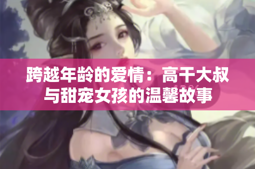 跨越年齡的愛(ài)情：高干大叔與甜寵女孩的溫馨故事