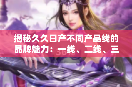 揭秘久久日產(chǎn)不同產(chǎn)品線的品牌魅力：一線、二線、三線有何不同？