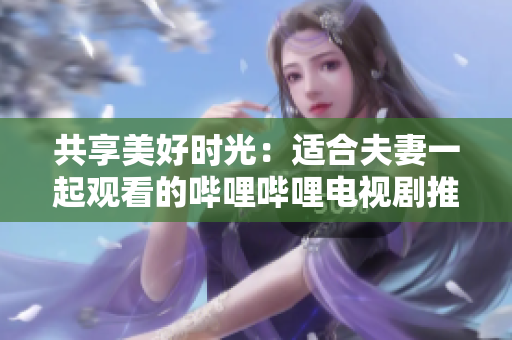 共享美好時光：適合夫妻一起觀看的嗶哩嗶哩電視劇推薦
