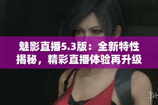 魅影直播5.3版：全新特性揭秘，精彩直播體驗(yàn)再升級(jí)