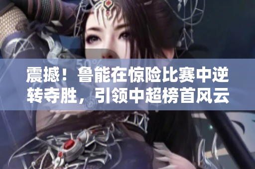 震撼！魯能在驚險比賽中逆轉(zhuǎn)奪勝，引領(lǐng)中超榜首風(fēng)云！