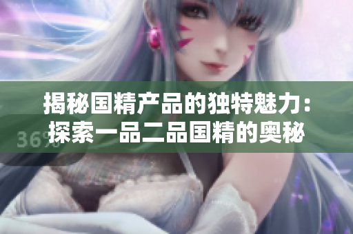 揭秘國精產(chǎn)品的獨特魅力:探索一品二品國精的奧秘 揭秘國精產(chǎn)品的獨特魅力:探索一品二品國精的奧秘