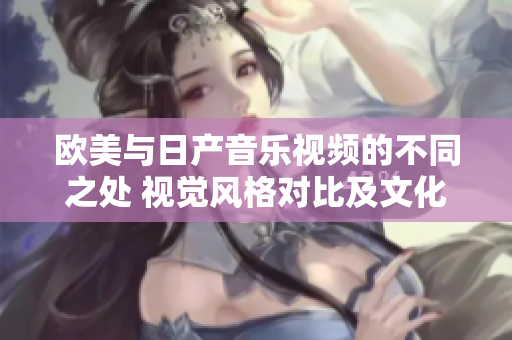 歐美與日產(chǎn)音樂視頻的不同之處 視覺風(fēng)格對比及文化影響分析