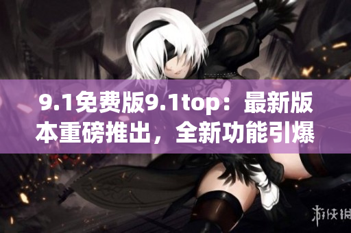 9.1免費(fèi)版9.1top:最新版本重磅推出,全新功能引爆期待 9.1免費(fèi)版9.1top:最新版本重磅推出,全新功能引爆期待