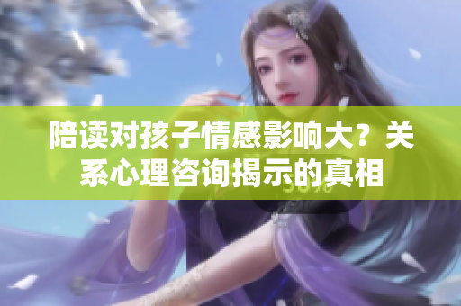 陪讀對(duì)孩子情感影響大?關(guān)系心理咨詢揭示的真相 陪讀對(duì)孩子情感影響大?關(guān)系心理咨詢揭示的真相