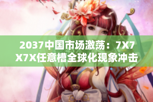 2037中國市場激蕩：7X7X7X任意槽全球化現(xiàn)象沖擊下的進口貿(mào)易走勢調(diào)查