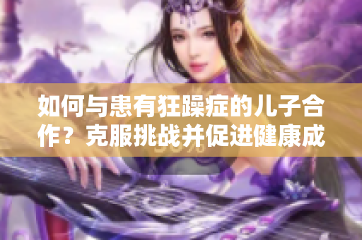如何與患有狂躁癥的兒子合作？克服挑戰(zhàn)并促進(jìn)健康成長