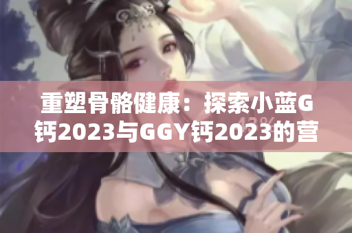 重塑骨骼健康：探索小藍(lán)G鈣2023與GGY鈣2023的營養(yǎng)奧秘