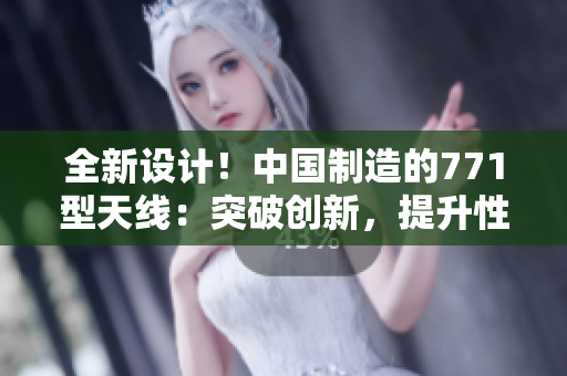 全新設(shè)計(jì)！中國(guó)制造的771型天線：突破創(chuàng)新，提升性能