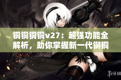 銅銅銅銅v27：超強(qiáng)功能全解析，助你掌握新一代錒銅銅銅銅技術(shù)