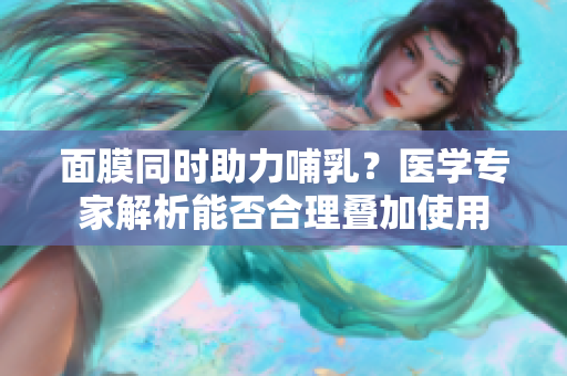 面膜同時助力哺乳？醫(yī)學(xué)專家解析能否合理疊加使用