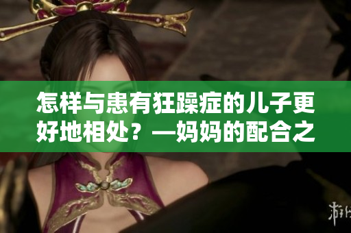 怎樣與患有狂躁癥的兒子更好地相處？—媽媽的配合之道