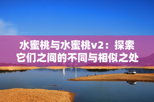 水蜜桃與水蜜桃v2：探索它們之間的不同與相似之處