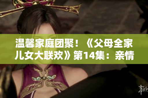 溫馨家庭團聚！《父母全家兒女大聯歡》第14集：親情綻放