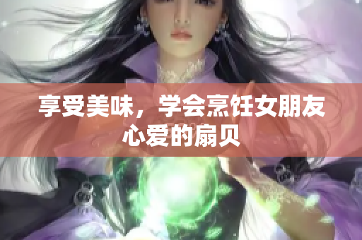 享受美味，學(xué)會(huì)烹飪女朋友心愛的扇貝