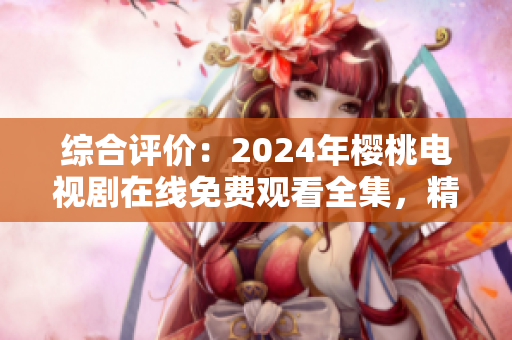 綜合評價：2024年櫻桃電視劇在線免費觀看全集，精選熱門影視大全