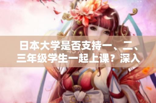 日本大學(xué)是否支持一、二、三年級(jí)學(xué)生一起上課？深入探討日本高等教育合作學(xué)習(xí)模式