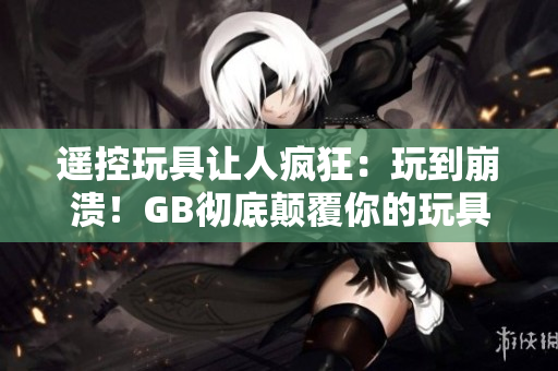 遙控玩具讓人瘋狂：玩到崩潰！GB徹底顛覆你的玩具體驗！