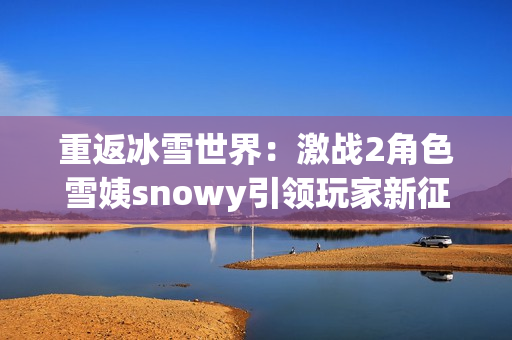 重返冰雪世界：激戰(zhàn)2角色雪姨snowy引領(lǐng)玩家新征程