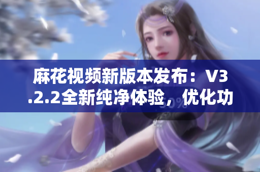 麻花視頻新版本發(fā)布：V3.2.2全新純凈體驗(yàn)，優(yōu)化功能再升級(jí)