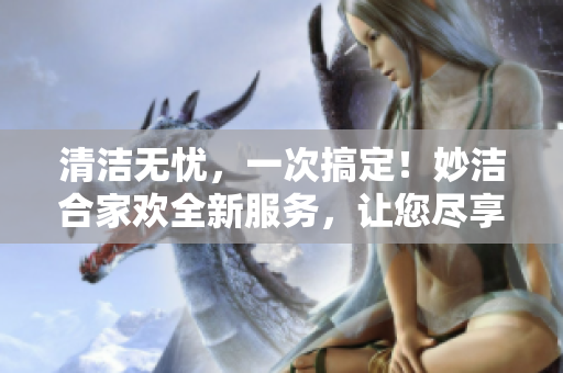 清潔無憂，一次搞定！妙潔合家歡全新服務，讓您盡享輕松生活