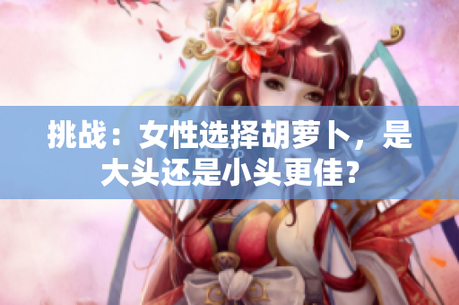挑戰(zhàn)：女性選擇胡蘿卜，是大頭還是小頭更佳？