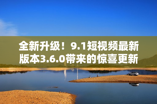 全新升級！9.1短視頻最新版本3.6.0帶來的驚喜更新