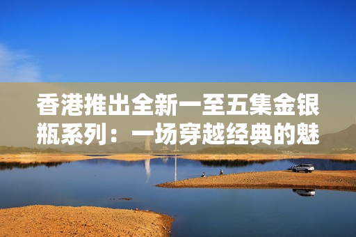 香港推出全新一至五集金銀瓶系列：一場穿越經(jīng)典的魅力之旅