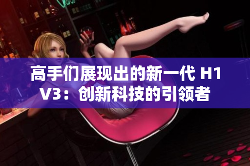 高手們展現(xiàn)出的新一代 H1V3：創(chuàng)新科技的引領(lǐng)者
