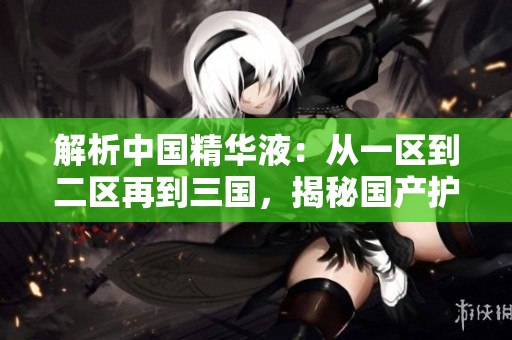 解析中國精華液:從一區(qū)到二區(qū)再到三國,揭秘國產(chǎn)護膚界的精髓 解析中國精華液:從一區(qū)到二區(qū)再到三國,揭秘國產(chǎn)護膚界的精髓