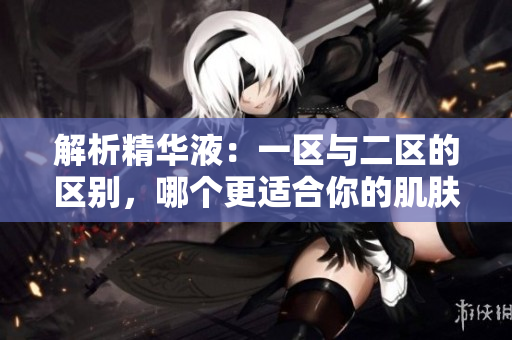 解析精華液：一區(qū)與二區(qū)的區(qū)別，哪個更適合你的肌膚需求？