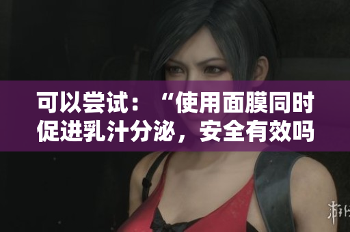 可以嘗試：“使用面膜同時促進乳汁分泌，安全有效嗎？”
