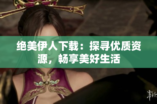 絕美伊人下載：探尋優(yōu)質(zhì)資源，暢享美好生活