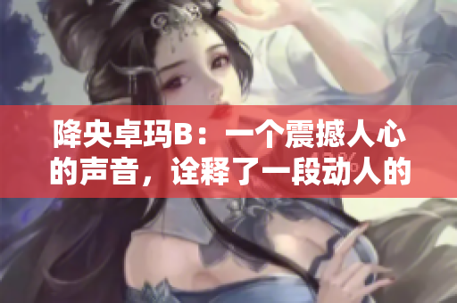降央卓瑪B：一個震撼人心的聲音，詮釋了一段動人的故事
