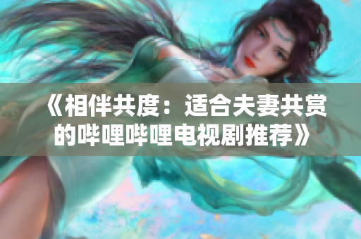 《相伴共度：適合夫妻共賞的嗶哩嗶哩電視劇推薦》