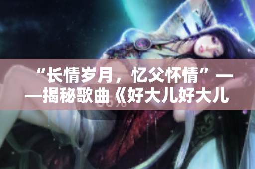 “長(zhǎng)情歲月，憶父懷情”——揭秘歌曲《好大兒好大兒快喊爹》