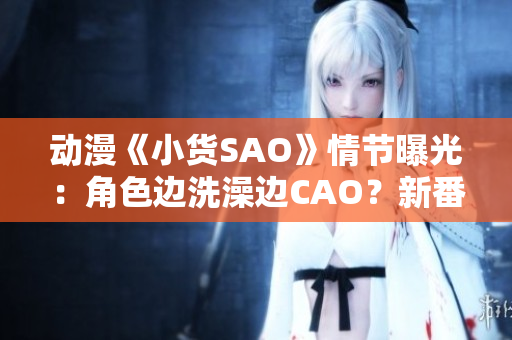 動漫《小貨SAO》情節(jié)曝光：角色邊洗澡邊CAO？新番引爭議