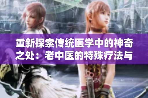 重新探索傳統(tǒng)醫(yī)學(xué)中的神奇之處：老中醫(yī)的特殊療法與自然元素結(jié)合