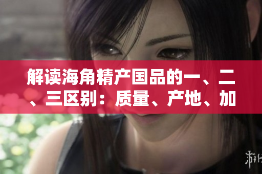 解讀海角精產(chǎn)國(guó)品的一、二、三區(qū)別：質(zhì)量、產(chǎn)地、加工方式深度比較